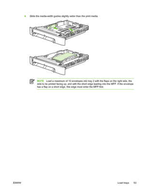 Page 67
4.Slide the media-width guides slightly wider than the print media.
NOTE Load a maximum of 10 envelopes into tray 2 with the flaps on the right side, the
side to be printed facing up, and with the short edge leading into the MFP. If the envelope
has a flap on a short edge, this edge must enter the MFP first.
ENWW Load trays 53
 