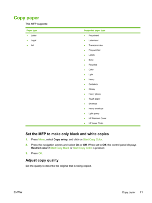 Page 85Copy paper
This MFP supports:
Paper typeSupported paper type
●Letter
●Legal
●A4●Pre-printed
●Letterhead
●Transparencies
●Pre-punched
●Labels
●Bond
●Recycled
●Color
●Light
●Heavy
●Cardstock
●Glossy
●Heavy glossy
●Tough paper
●Envelope
●Heavy envelope
●Light glossy
●HP Premium Cover
●HP Laser Photo
Set the MFP to make only black and white copies
1.Press Menu, select Copy setup, and click on Start Copy Color.
2.Press the navigation arrows and select On or Off. When set to Off, the control panel displays...