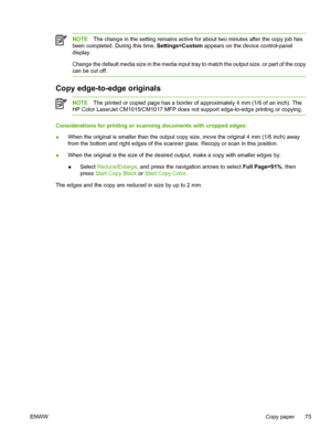 Page 89NOTEThe change in the setting remains active for about two minutes after the copy job has
been completed. During this time, Settings=Custom appears on the device control-panel
display.
Change the default media size in the media input tray to match the output size, or part of the copy
can be cut off.
Copy edge-to-edge originals
NOTEThe printed or copied page has a border of approximately 4 mm (1/6 of an inch). The
HP Color LaserJet CM1015/CM1017 MFP does not support edge-to-edge printing or copying....