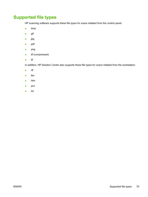 Page 93Supported file types
HP scanning software supports these file types for scans initiated from the control panel:
●.bmp
●.gif
●.jpg
●.pdf
●.png
●.tif (compressed)
●.tif
In addition, HP Solution Center also supports these file types for scans initiated from the workstation:
●.rtf
●.fpx
●.htm
●.pcx
●.txt
ENWWSupported file types 79
 