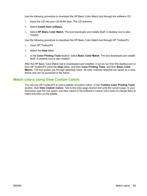 Page 101Use the following procedure to download the HP Basic Color Match tool through the software CD.
1.Insert the CD into your CD-ROM drive. The CD autoruns.
2.Select Install more software.
3.Select HP Basic Color Match. The tool downloads and installs itself. A desktop icon is also
created.
Use the following procedure to download the HP Basic Color Match tool through HP ToolboxFX.
1.Open HP ToolboxFX.
2.Select the Help folder.
3.In the Color Printing Tools section, select Basic Color Match. The tool downloads...