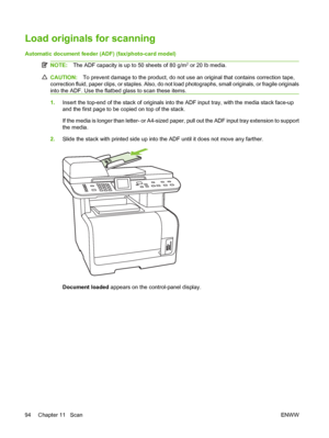 Page 106Load originals for scanning
Automatic document feeder (ADF) (fax/photo-card model)
NOTE:The ADF capacity is up to 50 sheets of 80 g/m2 or 20 lb media.
CAUTION:To prevent damage to the product, do not use an original that contains correction tape,
correction fluid, paper clips, or staples. Also, do not load photographs, small originals, or fragile originals
into the ADF. Use the flatbed glass to scan these items.
1.Insert the top-end of the stack of originals into the ADF input tray, with the media stack...