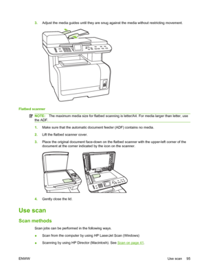 Page 1073.Adjust the media guides until they are snug against the media without restricting movement.
Flatbed scanner
NOTE:The maximum media size for flatbed scanning is letter/A4. For media larger than letter, use
the ADF.
1.Make sure that the automatic document feeder (ADF) contains no media.
2.Lift the flatbed scanner cover.
3.Place the original document face-down on the flatbed scanner with the upper-left corner of the
document at the corner indicated by the icon on the scanner.
4.Gently close the lid.
Use...