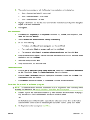 Page 1093.The product is pre-configured with the following three destinations in the dialog box.
●Scan a document and attach it to an e-mail
●Scan a photo and attach it to an e-mail
●Scan a photo and save it as a file
4.Highlight a destination and click the arrow to move to the destinations currently on the dialog box.
Repeat for all three destinations.
5.Click Update.
Add destinations
1.Click Start, click Programs (or All Programs in Windows XP), click HP, click the product, click
Scan, and then click...