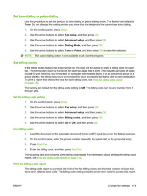 Page 131Set tone-dialing or pulse-dialing
Use this procedure to set the product to tone-dialing or pulse-dialing mode. The factory-set default is
Tone. Do not change this setting unless you know that the telephone line cannot use tone dialing.
1.On the control panel, press Setup.
2.Use the arrow buttons to select Fax setup, and then press OK.
3.Use the arrow buttons to select Advanced setup, and then press OK.
4.Use the arrow buttons to select Dialing Mode, and then press OK.
5.Use the arrow buttons to select...