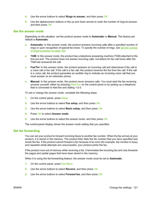 Page 1334.Use the arrow buttons to select Rings to answer, and then press OK.
5.Use the alphanumeric buttons or the up and down arrows to enter the number of rings-to-answer,
and then press OK.
Set the answer mode
Depending on the situation, set the product answer mode to Automatic or Manual. The factory-set
default is Automatic.
●Automatic: In this answer mode, the product answers incoming calls after a specified number of
rings or upon recognition of special fax tones. To specify the number of rings, see 
Set...