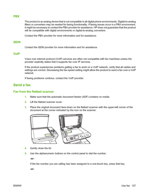 Page 139PBX
The product is an analog device that is not compatible in all digital phone environments. Digital-to-analog
filters or converters may be needed for faxing functionality. If faxing issues occur in a PBX environment,
it might be necessary to contact the PBX provider for assistance. HP does not guarantee that the product
will be compatible with digital environments or digital-to-analog converters.
Contact the PBX provider for more information and for assistance.
ISDN
Contact the ISDN provider for more...