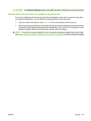 Page 149CAUTION:If the Allow Fax Reprint setting is set to Off, misprinted or faded faxes cannot be reprinted.
Receive faxes when fax tones are audible on the phone line
If you have a telephone line that receives both fax and telephone calls, and you hear fax tones when
you answer the telephone, you can start the receiving process in one of two ways:
●If you are close to the product, press Start Fax on the control panel and then hang up.
●When you answer any telephone connected to the line (an extension...