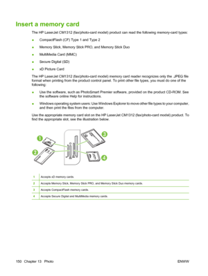 Page 162Insert a memory card
The HP LaserJet CM1312 (fax/photo-card model) product can read the following memory-card types:
●CompactFlash (CF) Type 1 and Type 2
●Memory Stick, Memory Stick PRO, and Memory Stick Duo
●MultiMedia Card (MMC)
●Secure Digital (SD)
●xD Picture Card
The HP LaserJet CM1312 (fax/photo-card model) memory card reader recognizes only the .JPEG file
format when printing from the product control panel. To print other file types, you must do one of the
following:
●Use the software, such as...