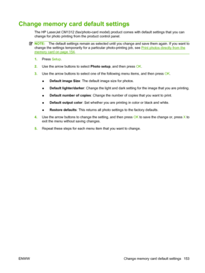 Page 165Change memory card default settings
The HP LaserJet CM1312 (fax/photo-card model) product comes with default settings that you can
change for photo printing from the product control panel.
NOTE:The default settings remain as selected until you change and save them again. If you want to
change the settings temporarily for a particular photo-printing job, see 
Print photos directly from the
memory card on page 154.
1.Press Setup.
2.Use the arrow buttons to select Photo setup, and then press OK.
3.Use the...