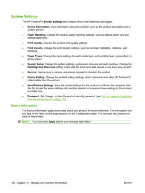 Page 178System Settings
The HP ToolboxFX System Settings tab contains links to the following main pages:
●Device Information. View information about the product, such as the product description and a
contact person.
●Paper Handling. Change the product paper-handling settings, such as default paper size and
default paper type.
●Print Quality. Change the product print-quality settings.
●Print Density. Change the print-density settings, such as contrast, highlights, midtones, and
shadows.
●Paper Types. Change the...