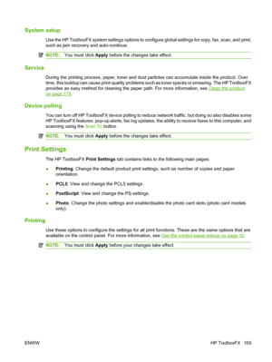 Page 181System setup
Use the HP ToolboxFX system settings options to configure global settings for copy, fax, scan, and print,
such as jam recovery and auto-continue.
NOTE:You must click Apply before the changes take effect.
Service
During the printing process, paper, toner and dust particles can accumulate inside the product. Over
time, this buildup can cause print-quality problems such as toner specks or smearing. The HP ToolboxFX
provides an easy method for cleaning the paper path. For more information, see...