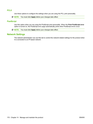 Page 182PCL5
Use these options to configure the settings when you are using the PCL print personality.
NOTE:You must click Apply before your changes take effect.
PostScript
Use this option when you are using the PostScript print personality. When the Print PostScript error
option is turned on, the PostScript error page automatically prints when PostScript errors occur.
NOTE:You must click Apply before your changes take effect.
Network Settings
The network administrator can use this tab to control the...