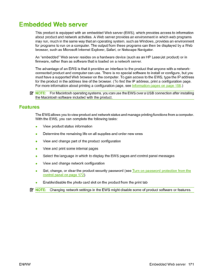 Page 183Embedded Web server
This product is equipped with an embedded Web server (EWS), which provides access to information
about product and network activities. A Web server provides an environment in which web programs
may run, much in the same way that an operating system, such as Windows, provides an environment
for programs to run on a computer. The output from these programs can then be displayed by a Web
browser, such as Microsoft Internet Explorer, Safari, or Netscape Navigator.
An “embedded” Web server...