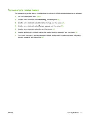 Page 185Turn on private receive feature
The password-protection feature must be turned on before the private-receive feature can be activated.
1.On the control panel, press Setup.
2.Use the arrow buttons to select Fax setup, and then press OK.
3.Use the arrow buttons to select Advanced setup, and then press OK.
4.Use the arrow buttons to select Private receive, and then press OK.
5.Use the arrow buttons to select On, and then press OK.
6.Use the alphanumeric buttons to enter the product security password, and...