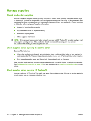 Page 186Manage supplies
Check and order supplies
You can check the supplies status by using the product control panel, printing a supplies status page,
or viewing HP ToolboxFX. Hewlett-Packard recommends that you place an order for a replacement print
cartridge when Low message for a print cartridge first appears. Use a new, authentic HP print cartridge
to obtain the following types of supplies information:
●Amount of cartridge life remaining
●Approximate number of pages remaining
●Number of pages printed
●Other...