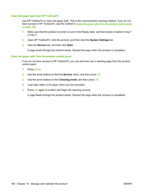 Page 192Clean the paper path from HP ToolboxFX
Use HP ToolboxFX to clean the paper path. This is the recommended cleaning method. If you do not
have access to HP ToolboxFX, use the method in 
Clean the paper path from the product control panel
on page 180.
1.Make sure that the product is turned on and in the Ready state, and that media is loaded in tray 1
or tray 2.
2.Open HP ToolboxFX, click the product, and then click the System Settings tab.
3.Click the Service tab, and then click Start.
A page feeds through...