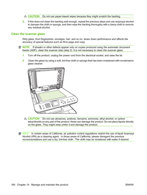 Page 196CAUTION:Do not use paper-based wipes because they might scratch the backing.
5.If this does not clean the backing well enough, repeat the previous steps and use isopropyl alcohol 
to dampen the cloth or sponge, and then wipe the backing thoroughly with a damp cloth to remove
any residual alcohol.
Clean the scanner glass
Dirty glass, from fingerprints, smudges, hair, a nd so on, slows down performance and affects the 
accuracy of special features su ch as fit-to-page and copy.
NOTE:If streaks or other...