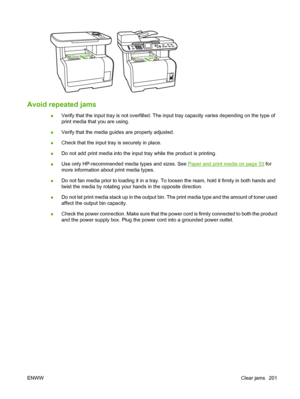 Page 213Avoid repeated jams 
●Verify that the input tray is not overfilled. The input tray capacity varies depending on the type of
print media that you are using.
●Verify that the media guides are properly adjusted.
●Check that the input tray is securely in place.
●Do not add print media into the input tray while the product is printing.
●Use only HP-recommended media types and sizes. See 
Paper and print media on page 53 for
more information about print media types.
●Do not fan media prior to loading it in a...