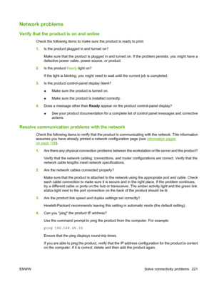 Page 233Network problems
Verify that the product is on and online
Check the following items to make sure the product is ready to print.
1.Is the product plugged in and turned on?
Make sure that the product is plugged in and turned on. If the problem persists, you might have a
defective power cable, power source, or product.
2.Is the product Ready light on?
If the light is blinking, you might need to wait until the current job is completed.
3.Is the product control-panel display blank?
●Make sure the product is...