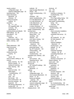 Page 271reports, product
configuration page 49
network configuration page 49
reprinting faxes 136
resize documents
Macintosh 39
Windows 67
resizing documents
copying 75
resolution
fax 117,  118
HP ImageREt 3600 90
scanning 100
specifications 3
restoring factory-set defaults 190
RGB settings 87,  90
ring patterns 122
ring tones
distinctive 122
rings-to-answer setting 120
rollers, ordering 229
S
safety statements 250
scale documents
Macintosh 39
Windows 67
scaling documents
copying 75
scan
cancel 99
Scan to...