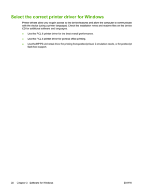 Page 42Select the correct printer driver for Windows
Printer drivers allow you to gain access to the device features and allow the computer to communicate
with the device (using a printer language). Check the installation notes and readme files on the device
CD for additional software and languages.
●Use the PCL 6 printer driver for the best overall performance.
●Use the PCL 5 printer driver for general office printing.
●Use the HP PS Universal driver for printing from postscript level 2 emulation needs, or for...