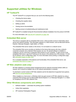 Page 45Supported utilities for Windows
HP ToolboxFX
The HP ToolboxFX is a program that you can use for the following tasks:
●Checking the device status
●Checking the supplies status
●Setting up alerts
●Viewing device documentation
●Gaining access to troubleshooting and maintenance tools
HP ToolboxFX is installed during the Recommended software installation from the product CD-ROM.
For more information, see 
View the HP ToolboxFX on page 160.
Embedded Web server
The device is equipped with an embedded Web...