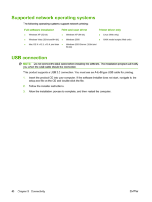 Page 58Supported network operating systems
The following operating systems support network printing:
Full software installation
●Windows XP (32-bit)
●Windows Vista (32-bit and 64-bit)
●Mac OS X v10.3, v10.4, and later
Print and scan driver
●Windows XP (64-bit)
●Windows 2000
●Windows 2003 Server (32-bit and
64-bit)
Printer driver only
●Linux (Web only)
●UNIX model scripts (Web only)
USB connection
NOTE:Do not connect the USB cable before installing the software. The installation program will notify
you when the...