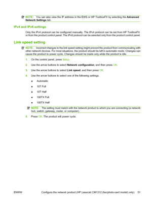 Page 63NOTE:You can also view the IP address in the EWS or HP ToolboxFX by selecting the Advanced
Network Settings tab.
IPv4 and IPv6 settings
Only the IPv4 protocol can be configured manually. The IPv4 protocol can be set from HP ToolboxFX
or from the product control panel. The IPv6 protocol can be selected only from the product control panel.
Link speed setting
NOTE:Incorrect changes to the link speed setting might prevent the product from communicating with
other network devices. For most situations, the...