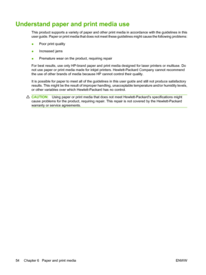 Page 66Understand paper and print media use
This product supports a variety of paper and other print media in accordance with the guidelines in this
user guide. Paper or print media that does not meet these guidelines might cause the following problems:
●Poor print quality
●Increased jams
●Premature wear on the product, requiring repair
For best results, use only HP-brand paper and print media designed for laser printers or multiuse. Do
not use paper or print media made for inkjet printers. Hewlett-Packard...