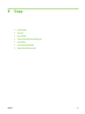 Page 839 Copy
●Load originals
●
Use copy
●
Copy settings
●
Copy a book (photo card models only)
●
Copy photos
●
Copy mixed-size originals
●
Duplex (two-sided) copy jobs
ENWW71
 