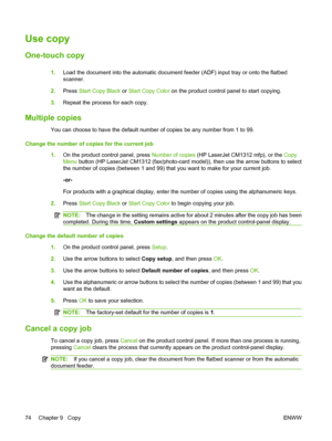 Page 86Use copy
One-touch copy
1.Load the document into the automatic document feeder (ADF) input tray or onto the flatbed
scanner.
2.Press Start Copy Black or Start Copy Color on the product control panel to start copying.
3.Repeat the process for each copy.
Multiple copies
You can choose to have the default number of copies be any number from 1 to 99.
Change the number of copies for the current job
1.On the product control panel, press Number of copies (HP LaserJet CM1312 mfp), or the Copy
Menu button (HP...