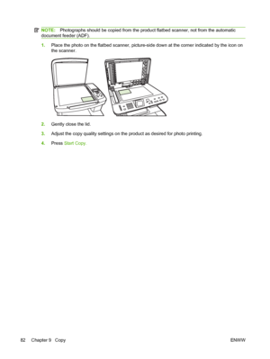 Page 94NOTE:Photographs should be copied from the product flatbed scanner, not from the automatic
document feeder (ADF).
1.Place the photo on the flatbed scanner, picture-side down at the corner indicated by the icon on
the scanner.
2.Gently close the lid.
3.Adjust the copy quality settings on the product as desired for photo printing.
4.Press Start Copy.
82 Chapter 9   CopyENWW
 