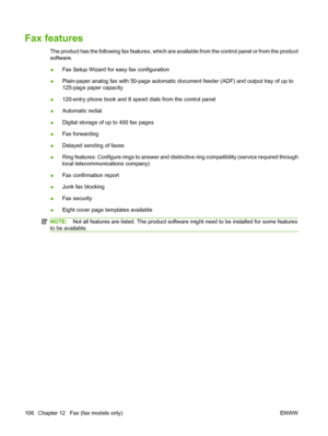 Page 118Fax features
The product has the following fax features, which are available from the control panel or from the product
software.
●Fax Setup Wizard for easy fax configuration
●Plain-paper analog fax with 50-page automatic document feeder (ADF) and output tray of up to
125-page paper capacity
●120-entry phone book and 8 speed dials from the control panel
●Automatic redial
●Digital storage of up to 400 fax pages
●Fax forwarding
●Delayed sending of faxes
●Ring features: Configure rings to answer and...