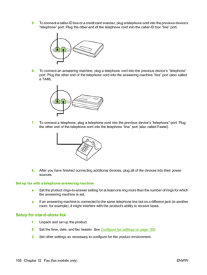 Page 1205.To connect a caller-ID box or a credit card scanner, plug a telephone cord into the previous device’s 
“telephone” port. Plug the other end of the telephone cord into the caller-ID box “line” port.
6. To connect an answering machine, plug a telephone cord into the previous device’s “telephone” 
port. Plug the other end of the telephone cord into the answering machine “line” port (also called
a TAM).
7. To connect a telephone, plug a telephone cord into the previous device’s “telephone” port. Plug 
the...