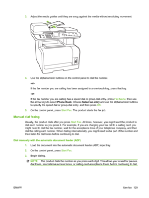 Page 1413.Adjust the media guides until they are snug against the media without restricting movement.
4.Use the alphanumeric buttons on the control panel to dial the number.
-or-
If the fax number you are calling has been assigned to a one-touch key, press that key.
-or-
If the fax number you are calling has a speed dial or group-dial entry, press Fax Menu, then use
the arrow keys to select Phone Book. Choose Select an entry and use the alphanumeric buttons
to specify the speed dial or group-dial entry, and then...