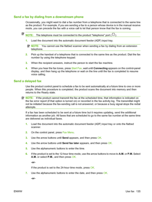 Page 147Send a fax by dialing from a downstream phone 
Occasionally, you might want to dial a fax number from a telephone that is connected to the same line
as the product. For example, if you are sending a fax to a person whose device is in the manual receive
mode, you can precede the fax with a voice call to let that person know that the fax is coming.
NOTE:The telephone must be connected to the product telephone port ().
1.Load the document into the automatic document feeder (ADF) input tray.
NOTE:You cannot...