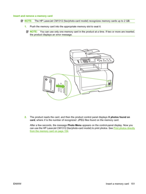 Page 163Insert and remove a memory card
NOTE:The HP LaserJet CM1312 (fax/photo-card model) recognizes memory cards up to 2 GB.
1.Push the memory card into the appropriate memory slot to seat it.
NOTE:You can use only one memory card in the product at a time. If two or more are inserted,
the product displays an error message.
2.The product reads the card, and then the product control panel displays X photos found on
card, where X is the number of recognized .JPEG files found on the memory card.
After a few...