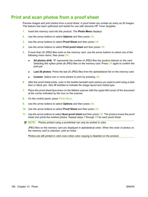 Page 168Print and scan photos from a proof sheet
Preview images and print photos from a proof sheet. A proof sheet can contain as many as 20 images.
This feature has been optimized and tested for use with Genuine HP Toner Supplies.
1.Insert the memory card into the product. The Photo Menu displays.
2.Use the arrow buttons to select Options and then press OK.
3.Use the arrow buttons to select Proof Sheet and then press OK.
4.Use the arrow buttons to select Print proof sheet and then press OK.
5.If more than 20...