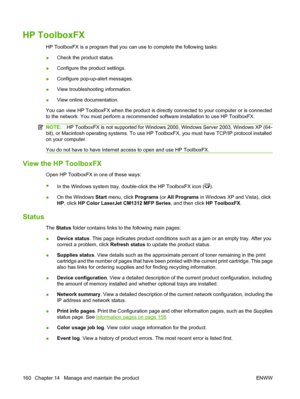 Page 172HP ToolboxFX
HP ToolboxFX is a program that you can use to complete the following tasks:
●Check the product status.
●Configure the product settings.
●Configure pop-up-alert messages.
●View troubleshooting information.
●View online documentation.
You can view HP ToolboxFX when the product is directly connected to your computer or is connected
to the network. You must perform a recommended software installation to use HP ToolboxFX.
NOTE:HP ToolboxFX is not supported for Windows 2000, Windows Server 2003,...