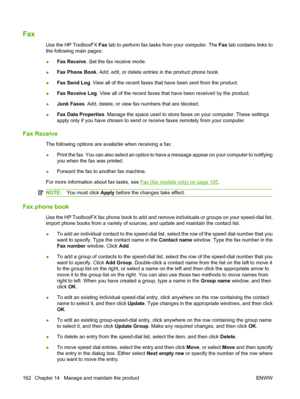 Page 174Fax
Use the HP ToolboxFX Fax tab to perform fax tasks from your computer. The Fax tab contains links to
the following main pages:
●Fax Receive. Set the fax receive mode.
●Fax Phone Book. Add, edit, or delete entries in the product phone book.
●Fax Send Log. View all of the recent faxes that have been sent from the product.
●Fax Receive Log. View all of the recent faxes that have been received by the product.
●Junk Faxes. Add, delete, or view fax numbers that are blocked.
●Fax Data Properties. Manage the...