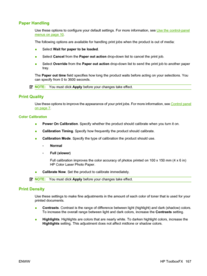 Page 179Paper Handling
Use these options to configure your default settings. For more information, see Use the control-panel
menus on page 10.
The following options are available for handling print jobs when the product is out of media:
●Select Wait for paper to be loaded.
●Select Cancel from the Paper out action drop-down list to cancel the print job.
●Select Override from the Paper out action drop-down list to send the print job to another paper
tray.
The Paper out time field specifies how long the product...