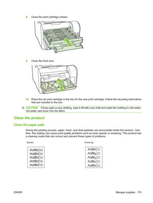 Page 1918.Close the print-cartridge drawer.
9.Close the front door.
10.Place the old print cartridge in the box for the new print cartridge. Follow the recycling instructions
that are included in the box.
CAUTION:If toner gets on any clothing, wipe it off with a dry cloth and wash the clothing in cold water.
Hot water sets toner into the fabric.
Clean the product
Clean the paper path
During the printing process, paper, toner, and dust particles can accumulate inside the product. Over
time, this buildup can cause...