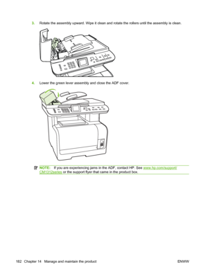 Page 1943.Rotate the assembly upward. Wipe it clean and rotate the rollers until the assembly is clean.
4.Lower the green lever assembly and close the ADF cover.
NOTE:If you are experiencing jams in the ADF, contact HP. See www.hp.com/support/
CM1312series or the support flyer that came in the product box.
182 Chapter 14   Manage and maintain the product ENWW
 