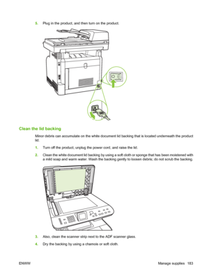 Page 1955.Plug in the product, and then turn on the product.
Clean the lid backing
Minor debris can accumulate on the white document lid backing that is located underneath the product
lid.
1.Turn off the product, unplug the power cord, and raise the lid.
2.Clean the white document lid backing by using a soft cloth or sponge that has been moistened with
a mild soap and warm water. Wash the backing gently to loosen debris; do not scrub the backing.
3.Also, clean the scanner strip next to the ADF scanner glass....