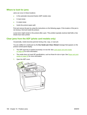 Page 208Where to look for jams
Jams can occur in these locations:
●In the automatic document feeder (ADF models only)
●In input areas
●In output areas
●Inside the product paper path
Find and remove the jam by using the instructions on the following pages. If the location of the jam is
not obvious, first look inside the product.
Loose toner might remain in the product after a jam. This problem typically resolves itself after a few
sheets have been printed.
Clear jams from the ADF (photo card models only)...