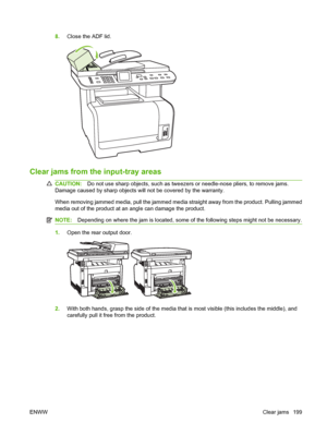 Page 2118.Close the ADF lid.
Clear jams from the input-tray areas
CAUTION:Do not use sharp objects, such as tweezers or needle-nose pliers, to remove jams.
Damage caused by sharp objects will not be covered by the warranty.
When removing jammed media, pull the jammed media straight away from the product. Pulling jammed
media out of the product at an angle can damage the product.
NOTE:Depending on where the jam is located, some of the following steps might not be necessary.
1.Open the rear output door.
2.With...