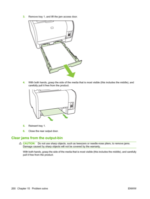 Page 2123.Remove tray 1, and lift the jam access door.
4.With both hands, grasp the side of the media that is most visible (this includes the middle), and
carefully pull it free from the product.
5.Reinsert tray 1.
6.Close the rear output door.
Clear jams from the output-bin
CAUTION:Do not use sharp objects, such as tweezers or needle-nose pliers, to remove jams.
Damage caused by sharp objects will not be covered by the warranty.
With both hands, grasp the side of the media that is most visible (this includes...