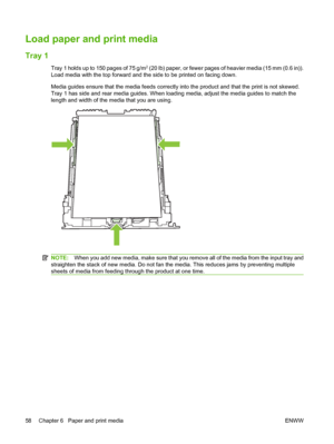 Page 70Load paper and print media
Tray 1
Tray 1 holds up to 150 pages of 75 g/m2 (20 lb) paper, or fewer pages of heavier media (15 mm (0.6 in)).
Load media with the top forward and the side to be printed on facing down.
Media guides ensure that the media feeds correctly into the product and that the print is not skewed.
Tray 1 has side and rear media guides. When loading media, adjust the media guides to match the
length and width of the media that you are using.
NOTE:When you add new media, make sure that you...