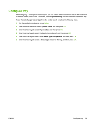 Page 71Configure tray
When using tray 1 for a specific size of paper, you can set the default size for the tray in HP ToolboxFX
or from the control panel. In HP ToolboxFX, select Paper handling, and then select the size for the tray.
To set the default paper size or type from the control panel, complete the following steps.
1.On the product control panel, press Setup.
2.Use the arrow buttons to select System setup, and then press OK.
3.Use the arrow keys to select Paper setup, and then press OK.
4.Use the arrow...